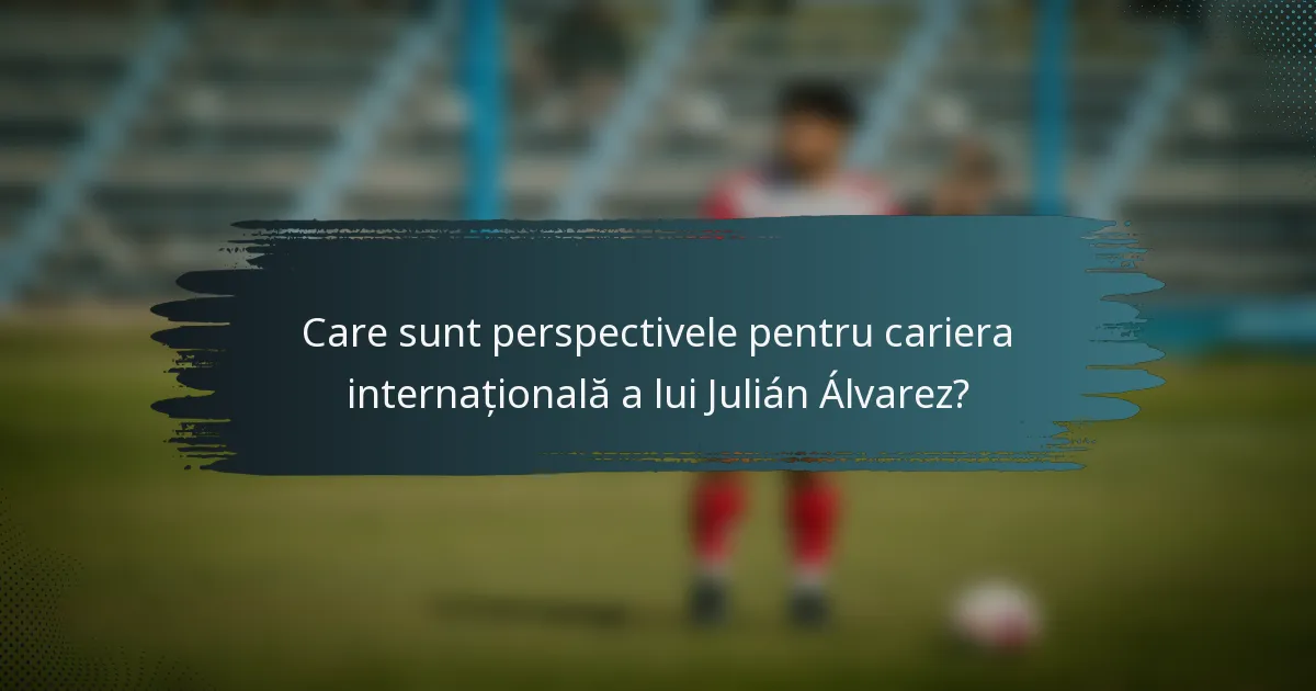 Care sunt perspectivele pentru cariera internațională a lui Julián Álvarez?