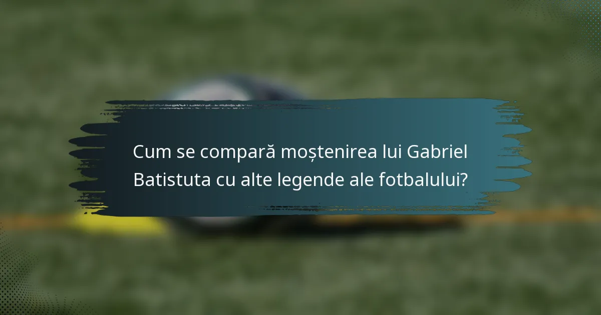 Cum se compară moștenirea lui Gabriel Batistuta cu alte legende ale fotbalului?